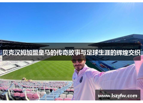 贝克汉姆加盟皇马的传奇故事与足球生涯的辉煌交织