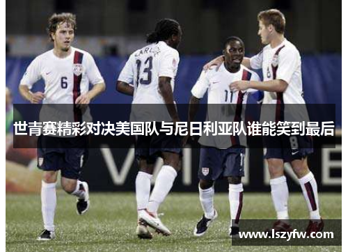 世青赛精彩对决美国队与尼日利亚队谁能笑到最后
