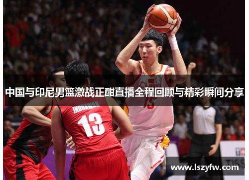 中国与印尼男篮激战正酣直播全程回顾与精彩瞬间分享